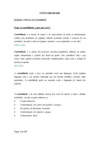 Página 4 de 117
CONTABILIDADE
Definição e Divisões da Contabilidade
O que é a contabilidade e para que serve?
Contabilidade é a técnica de registo e de representação de todas as transformações
sofridas pelo património de qualquer entidade económica durante o exercício da sua
actividade, de modo a saber em qualquer momento a sua composição e o seu valor.
(strictu senso)
Contabilidade é a ciência dos processos descritivo-quantitativos utilizados na análise,
registo, interpretação e controlo dos factos de gestão. Visa “quantificar” tudo o que
ocorre numa unidade económica fornecendo simultaneamente, dados para a tomada de
decisões da gestão.
(latu senso)
A contabilidade pode e deve ser entendida como uma linguagem. Como qualquer
linguagem tem a sua própria simbologia que nos permite identificar conceitos muito
particulares. A contabilidade pode ser encarada como a linguagem do mundo dos
negócios.
A contabilidade é de uma utilidade extrema pois serve de suporte a várias e distintas
actividades, de entre as quais salientam-se:
 O relato financeiro;
 A determinação dos custos dos produtos e serviços;
 Os sistemas de informação da gestão;
 A determinação dos impostos a pagar;
 O planeamento fiscal;
 