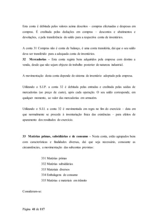 Página 41 de 117
Esta conta é debitada pelos valores acima descritos – compras efectuadas e despesas em
compras. É creditada pelas deduções em compras – descontos e abatimentos e
devoluções, e pela transferência do saldo para a respectiva conta de inventários.
A conta 31 Compras não é conta de balanço, é uma conta transitória, dai que o seu saldo
deva ser transferido para a adequada conta de inventários.
32 Mercadorias – Esta conta regista bens adquiridos pela empresa com destino a
venda, desde que não sejam objecto de trabalho posterior de natureza industrial.
A movimentação desta conta depende do sistema de inventário adoptado pela empresa.
Utilizando o S.I.P. a conta 32 é debitada pelas entradas e creditada pelas saídas de
mercadorias (ao preço de custo), após cada operação. O seu saldo corresponde, em
qualquer momento, ao valor das mercadorias em armazém.
Utilizando o S.I.I. a conta 32 é movimentada em regra no fim do exercício – data em
que normalmente se procede à inventariação física das existências – para efeitos de
apuramento dos resultados do exercício.
33 Matérias primas, subsidiárias e de consumo – Nesta conta, estão agrupados bens
com características e finalidades diversas, daí que seja necessário, consoante as
circunstâncias, a movimentação das subcontas previstas:
331 Matérias primas
332 Matérias subsidiárias
333 Materiais diversos
334 Embalagens de consumo
335 Matérias e materiais em trânsito
Consideram-se:
 