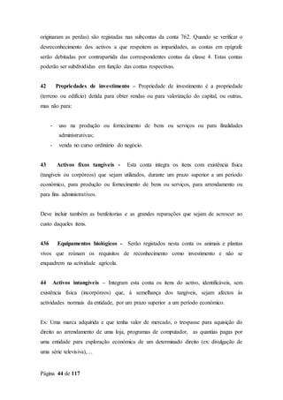 Página 44 de 117
originaram as perdas) são registadas nas subcontas da conta 762. Quando se verificar o
desreconhecimento dos activos a que respeitem as imparidades, as contas em epígrafe
serão debitadas por contrapartida das correspondentes contas da classe 4. Estas contas
poderão ser subdivididas em função das contas respectivas.
42 Propriedades de investimento – Propriedade de investimento é a propriedade
(terreno ou edifício) detida para obter rendas ou para valorização do capital, ou outras,
mas não para:
- uso na produção ou fornecimento de bens ou serviços ou para finalidades
administrativas;
- venda no curso ordinário do negócio.
43 Activos fixos tangíveis - Esta conta integra os itens com existência física
(tangíveis ou corpóreos) que sejam utilizados, durante um prazo superior a um período
económico, para produção ou fornecimento de bens ou serviços, para arrendamento ou
para fins administrativos.
Deve incluir também as benfeitorias e as grandes reparações que sejam de acrescer ao
custo daqueles itens.
436 Equipamentos biológicos - Serão registados nesta conta os animais e plantas
vivos que reúnam os requisitos de reconhecimento como investimento e não se
enquadrem na actividade agrícola.
44 Activos intangíveis – Integram esta conta os itens do activo, identificáveis, sem
existência física (incorpóreos) que, à semelhança dos tangíveis, sejam afectos às
actividades normais da entidade, por um prazo superior a um período económico.
Ex: Uma marca adquirida e que tenha valor de mercado, o trespasse para aquisição do
direito ao arrendamento de uma loja, programas de computador, as quantias pagas por
uma entidade para exploração económica de um determinado direito (ex: divulgação de
uma série televisiva),…
 