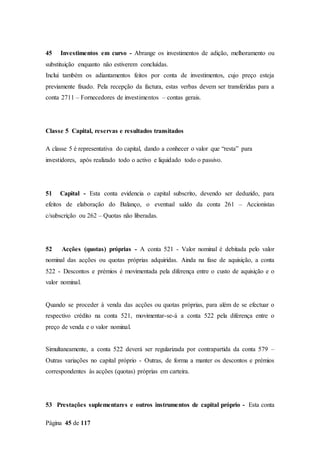 Página 45 de 117
45 Investimentos em curso - Abrange os investimentos de adição, melhoramento ou
substituição enquanto não estiverem concluídas.
Inclui também os adiantamentos feitos por conta de investimentos, cujo preço esteja
previamente fixado. Pela recepção da factura, estas verbas devem ser transferidas para a
conta 2711 – Fornecedores de investimentos – contas gerais.
Classe 5 Capital, reservas e resultados transitados
A classe 5 é representativa do capital, dando a conhecer o valor que “resta” para
investidores, após realizado todo o activo e liquidado todo o passivo.
51 Capital - Esta conta evidencia o capital subscrito, devendo ser deduzido, para
efeitos de elaboração do Balanço, o eventual saldo da conta 261 – Accionistas
c/subscrição ou 262 – Quotas não liberadas.
52 Acções (quotas) próprias - A conta 521 - Valor nominal é debitada pelo valor
nominal das acções ou quotas próprias adquiridas. Ainda na fase de aquisição, a conta
522 - Descontos e prémios é movimentada pela diferença entre o custo de aquisição e o
valor nominal.
Quando se proceder à venda das acções ou quotas próprias, para além de se efectuar o
respectivo crédito na conta 521, movimentar-se-á a conta 522 pela diferença entre o
preço de venda e o valor nominal.
Simultaneamente, a conta 522 deverá ser regularizada por contrapartida da conta 579 –
Outras variações no capital próprio - Outras, de forma a manter os descontos e prémios
correspondentes às acções (quotas) próprias em carteira.
53 Prestações suplementares e outros instrumentos de capital próprio - Esta conta
 