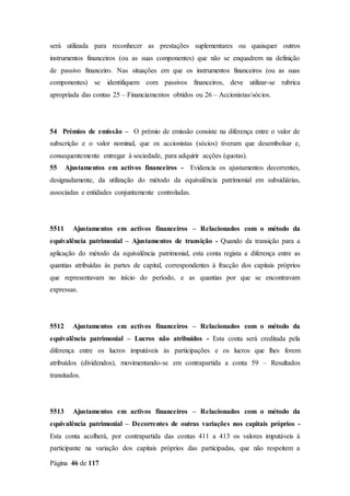 Página 46 de 117
será utilizada para reconhecer as prestações suplementares ou quaisquer outros
instrumentos financeiros (ou as suas componentes) que não se enquadrem na definição
de passivo financeiro. Nas situações em que os instrumentos financeiros (ou as suas
componentes) se identifiquem com passivos financeiros, deve utilizar-se rubrica
apropriada das contas 25 – Financiamentos obtidos ou 26 – Accionistas/sócios.
54 Prémios de emissão – O prémio de emissão consiste na diferença entre o valor de
subscrição e o valor nominal, que os accionistas (sócios) tiveram que desembolsar e,
consequentemente entregar à sociedade, para adquirir acções (quotas).
55 Ajustamentos em activos financeiros - Evidencia os ajustamentos decorrentes,
designadamente, da utilização do método da equivalência patrimonial em subsidiárias,
associadas e entidades conjuntamente controladas.
5511 Ajustamentos em activos financeiros – Relacionados com o método da
equivalência patrimonial – Ajustamentos de transição - Quando da transição para a
aplicação do método da equivalência patrimonial, esta conta regista a diferença entre as
quantias atribuídas às partes de capital, correspondentes à fracção dos capitais próprios
que representavam no início do período, e as quantias por que se encontravam
expressas.
5512 Ajustamentos em activos financeiros – Relacionados com o método da
equivalência patrimonial – Lucros não atribuídos - Esta conta será creditada pela
diferença entre os lucros imputáveis às participações e os lucros que lhes forem
atribuídos (dividendos), movimentando-se em contrapartida a conta 59 – Resultados
transitados.
5513 Ajustamentos em activos financeiros – Relacionados com o método da
equivalência patrimonial – Decorrentes de outras variações nos capitais próprios -
Esta conta acolherá, por contrapartida das contas 411 a 413 os valores imputáveis à
participante na variação dos capitais próprios das participadas, que não respeitem a
 