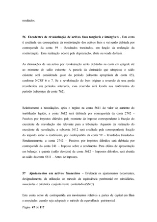 Página 47 de 117
resultados.
56 Excedentes de revalorização de activos fixos tangíveis e intangíveis - Esta conta
é creditada em consequência da revalorização dos activos fixos e vai sendo debitada por
contrapartida da conta 59 – Resultados transitados, em função da realização da
revalorização. Essa realização ocorre pela depreciação, abate ou venda do bem.
As diminuições de um activo por revalorização serão debitadas na conta em epígrafe até
ao montante do saldo existente. A parcela da diminuição que ultrapasse o saldo
existente será considerada gasto do período (subconta apropriada da conta 65),
conforme NCRF 6 e 7. Se a revalorização do bem originar a reversão de uma perda
reconhecida em períodos anteriores, essa reversão será levada aos rendimentos do
período (subcontas da conta 762).
Relativamente a reavaliações, após o registo na conta 5611 do valor do aumento do
imobilizado líquido, a conta 5612 será debitada por contrapartida da conta 2742 –
Passivos por impostos diferidos pelo montante do imposto correspondente à fracção do
excedente de reavaliação não relevante para a tributação. Aquando da realização do
excedente de reavaliação, a subconta 5612 será creditada pela correspondente fracção
do imposto sobre o rendimento, por contrapartida da conta 59 – Resultados transitados.
Simultaneamente, a conta 2742 – Passivos por impostos diferidos será debitada por
contrapartida da conta 241 – Imposto sobre o rendimento. Para efeitos de apresentação
em balanço, a quantia (saldo devedor) da conta 5612 – Impostos diferidos, será abatida
ao saldo da conta 5611 – Antes de impostos.
57 Ajustamentos em activos financeiros – Evidencia os ajustamentos decorrentes,
designadamente, da utilização do método da equivalência patrimonial em subsidiárias,
associadas e entidades conjuntamente controladas.(SNC)
Esta conta serve de contrapartida em movimentos relativos a partes de capital em filiais
e associadas quando seja adoptado o método da equivalência patrimonial.
 