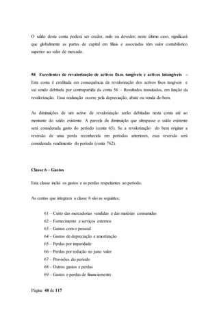 Página 48 de 117
O saldo desta conta poderá ser credor, nulo ou devedor; neste último caso, significará
que globalmente as partes de capital em filiais e associadas têm valor contabilístico
superior ao valor de mercado.
58 Excedentes de revalorização de activos fixos tangíveis e activos intangíveis –
Esta conta é creditada em consequência da revalorização dos activos fixos tangíveis e
vai sendo debitada por contrapartida da conta 56 – Resultados transitados, em função da
revalorização. Essa realização ocorre pela depreciação, abate ou venda do bem.
As diminuições de um activo de revalorização serão debitadas nesta conta até ao
montante do saldo existente. A parcela da diminuição que ultrapasse o saldo existente
será considerada gasto do período (conta 65). Se a revalorização do bem originar a
reversão de uma perda reconhecida em períodos anteriores, essa reversão será
considerada rendimento do período (conta 762).
Classe 6 – Gastos
Esta classe inclui os gastos e as perdas respeitantes ao período.
As contas que integram a classe 6 são as seguintes:
61 – Custo das mercadorias vendidas e das matérias consumidas
62 – Fornecimento e serviços externos
63 – Gastos com o pessoal
64 – Gastos de depreciação e amortização
65 – Perdas por imparidade
66 – Perdas por redução no justo valor
67 – Provisões do período
68 – Outros gastos e perdas
69 – Gastos e perdas de financiamento
 