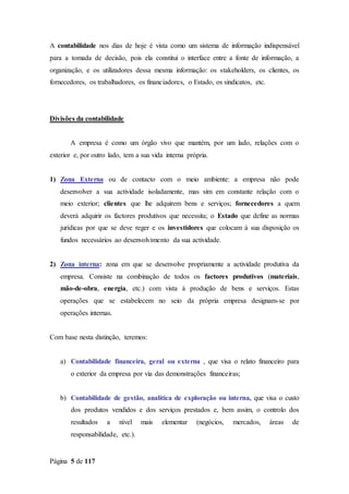 Página 5 de 117
A contabilidade nos dias de hoje é vista como um sistema de informação indispensável
para a tomada de decisão, pois ela constitui o interface entre a fonte de informação, a
organização, e os utilizadores dessa mesma informação: os stakeholders, os clientes, os
fornecedores, os trabalhadores, os financiadores, o Estado, os sindicatos, etc.
Divisões da contabilidade
A empresa é como um órgão vivo que mantém, por um lado, relações com o
exterior e, por outro lado, tem a sua vida interna própria.
1) Zona Externa ou de contacto com o meio ambiente: a empresa não pode
desenvolver a sua actividade isoladamente, mas sim em constante relação com o
meio exterior; clientes que lhe adquirem bens e serviços; fornecedores a quem
deverá adquirir os factores produtivos que necessita; o Estado que define as normas
jurídicas por que se deve reger e os investidores que colocam á sua disposição os
fundos necessários ao desenvolvimento da sua actividade.
2) Zona interna: zona em que se desenvolve propriamente a actividade produtiva da
empresa. Consiste na combinação de todos os factores produtivos (materiais,
mão-de-obra, energia, etc.) com vista à produção de bens e serviços. Estas
operações que se estabelecem no seio da própria empresa designam-se por
operações internas.
Com base nesta distinção, teremos:
a) Contabilidade financeira, geral ou externa , que visa o relato financeiro para
o exterior da empresa por via das demonstrações financeiras;
b) Contabilidade de gestão, analítica de exploração ou interna, que visa o custo
dos produtos vendidos e dos serviços prestados e, bem assim, o controlo dos
resultados a nível mais elementar (negócios, mercados, áreas de
responsabilidade, etc.).
 