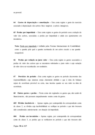 Página 50 de 117
ao pessoal.
64 Gastos de depreciação e amortização – Esta conta regista o gasto do exercício
associado à depreciação dos activos fixos tangíveis e activos intangíveis.
65 Perdas por imparidade – Esta conta regista os gastos do período com a redução do
valor dos activos, associadas a perdas por imparidade e ainda aos ajustamentos em
inventários.
Nota: Perda por imparidade é definida pelas Normas Internacionais de Contabilidade
como a quantia pela qual a quantia escriturada de um activo excede a sua quantia
recuperável.
66 Perdas por redução no justo valor – Esta conta regista os gastos associados a
perdas de valor dos activos que se encontrem valorizados a justo valor e cuja variação
de valor deva ser reconhecida em resultados.
67 Provisões do período - Esta conta regista os gastos no período decorrentes das
responsabilidades cuja natureza esteja claramente definida e que à data do balanço
sejam de ocorrência provável ou certa, mas incertas quanto ao seu valor ou data de
ocorrência.
68 Outros gastos e perdas – Nesta conta são registados os gastos que, não sendo de
financiamento, não possuem enquadramento noutra conta de gastos.
683 Dívidas incobráveis - Apenas regista, por contrapartida da correspondente conta
da classe 2, as dívidas cuja incobrabilidade se verifique no período e que não tivessem
sido consideradas anteriormente em situação de imparidade.
684 Perdas em inventários - Apenas regista, por contrapartida da correspondente
conta da classe 3, as perdas que se verificarem no período e que não tivessem sido
 
