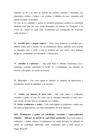 Página 53 de 117
inventários no fim e no início do período dos produtos acabados e intermédios, dos
subprodutos, resíduos e refugos e dos produtos e trabalhos em curso, valorizados pelo
método de custeio de produção.
No caso de ser adoptado o sistema de inventário permanente considera-se conveniente
subdividir cada uma das suas contas divisionárias em rubricas de “Produção” e de
“Custo das vendas” as quais serão movimentadas por contrapartida das respectivas
contas da classe 3.
74 Trabalho para a própria empresa – Nesta conta incluem-se os trabalhos que a
entidade realiza para si mesma, sob sua administração directa, aplicando meios próprios
ou adquiridos para o efeito e que se destinam aos seus activos (fixos tangíveis,
intangíveis, propriedades de investimento e diferimentos).
75 Subsídios à exploração - Esta conta inclui os subsídios relacionados com o
rendimento, conforme estabelecido na NCRF 22 - Contabilização dos Subsídios do
Governo e Divulgação de Apoios do Governo.
76 Reversões – Esta conta regista as reduções ou anulações de depreciações e
amortizações, perdas de imparidade e de provisões.
77 Ganhos por aumento de justo valor – Esta conta regista os rendimentos
associados a ganhos de valor dos activos que se encontrem valorizados ao justo valor e
cuja variação de valor deve ser reconhecida em resultados.
78 Outros rendimentos e ganhos – Esta conta engloba os rendimentos e ganhos que,
não sendo de financiamento, não estão contemplados nos itens anteriores.
7852 Rendimentos e ganhos em subsidiárias, associadas e empreendimentos
conjuntos – Aplicação do método da equivalência patrimonial - Esta conta regista os
rendimentos e ganhos relativos às participações de capital derivados da aplicação do
método da equivalência patrimonial, sendo considerados para o efeito apenas os
 