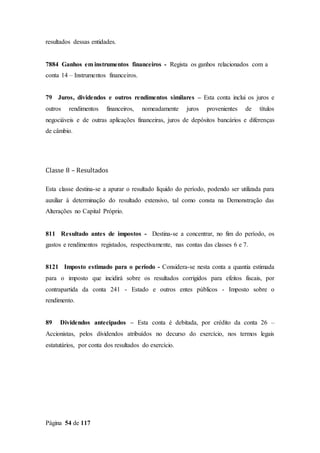 Página 54 de 117
resultados dessas entidades.
7884 Ganhos em instrumentos financeiros - Regista os ganhos relacionados com a
conta 14 – Instrumentos financeiros.
79 Juros, dividendos e outros rendimentos similares – Esta conta inclui os juros e
outros rendimentos financeiros, nomeadamente juros provenientes de títulos
negociáveis e de outras aplicações financeiras, juros de depósitos bancários e diferenças
de câmbio.
Classe 8 – Resultados
Esta classe destina-se a apurar o resultado líquido do período, podendo ser utilizada para
auxiliar à determinação do resultado extensivo, tal como consta na Demonstração das
Alterações no Capital Próprio.
811 Resultado antes de impostos - Destina-se a concentrar, no fim do período, os
gastos e rendimentos registados, respectivamente, nas contas das classes 6 e 7.
8121 Imposto estimado para o período - Considera-se nesta conta a quantia estimada
para o imposto que incidirá sobre os resultados corrigidos para efeitos fiscais, por
contrapartida da conta 241 - Estado e outros entes públicos - Imposto sobre o
rendimento.
89 Dividendos antecipados – Esta conta é debitada, por crédito da conta 26 –
Accionistas, pelos dividendos atribuídos no decurso do exercício, nos termos legais
estatutários, por conta dos resultados do exercício.
 