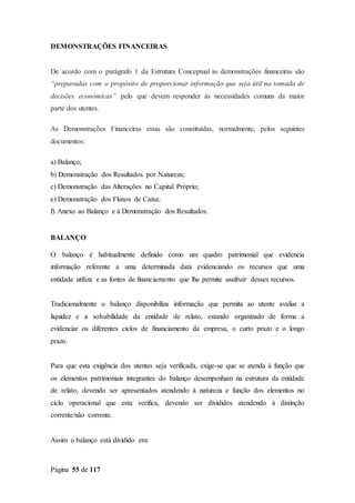 Página 55 de 117
DEMONSTRAÇÕES FINANCEIRAS
De acordo com o parágrafo 1 da Estrutura Conceptual as demonstrações financeiras são
“preparadas com o propósito de proporcionar informação que seja útil na tomada de
decisões económicas” pelo que devem responder às necessidades comuns da maior
parte dos utentes.
As Demonstrações Financeiras estas são constituídas, normalmente, pelos seguintes
documentos:
a) Balanço;
b) Demonstração dos Resultados por Natureza;
c) Demonstração das Alterações no Capital Próprio;
e) Demonstração dos Fluxos de Caixa;
f) Anexo ao Balanço e à Demonstração dos Resultados.
BALANÇO
O balanço é habitualmente definido como um quadro patrimonial que evidencia
informação referente a uma determinada data evidenciando os recursos que uma
entidade utiliza e as fontes de financiamento que lhe permite usufruir desses recursos.
Tradicionalmente o balanço disponibiliza informação que permita ao utente avaliar a
liquidez e a solvabilidade da entidade de relato, estando organizado de forma a
evidenciar os diferentes ciclos de financiamento da empresa, o curto prazo e o longo
prazo.
Para que esta exigência dos utentes seja verificada, exige-se que se atenda à função que
os elementos patrimoniais integrantes do balanço desempenham na estrutura da entidade
de relato, devendo ser apresentados atendendo à natureza e função dos elementos no
ciclo operacional que esta verifica, devendo ser divididos atendendo à distinção
corrente/não corrente.
Assim o balanço está dividido em:
 