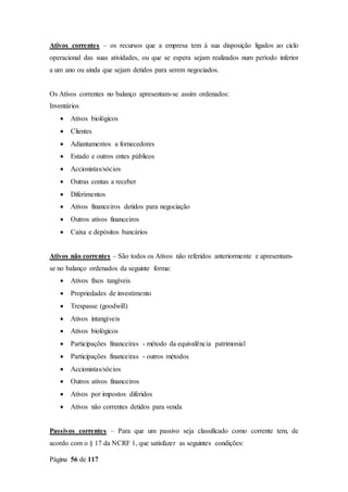 Página 56 de 117
Ativos correntes – os recursos que a empresa tem à sua disposição ligados ao ciclo
operacional das suas atividades, ou que se espera sejam realizados num período inferior
a um ano ou ainda que sejam detidos para serem negociados.
Os Ativos correntes no balanço apresentam-se assim ordenados:
Inventários
 Ativos biológicos
 Clientes
 Adiantamentos a fornecedores
 Estado e outros entes públicos
 Accionistas/sócios
 Outras contas a receber
 Diferimentos
 Ativos financeiros detidos para negociação
 Outros ativos financeiros
 Caixa e depósitos bancários
Ativos não correntes – São todos os Ativos não referidos anteriormente e apresentam-
se no balanço ordenados da seguinte forma:
 Ativos fixos tangíveis
 Propriedades de investimento
 Trespasse (goodwill)
 Ativos intangíveis
 Ativos biológicos
 Participações financeiras - método da equivalência patrimonial
 Participações financeiras - outros métodos
 Accionistas/sócios
 Outros ativos financeiros
 Ativos por impostos diferidos
 Ativos não correntes detidos para venda
Passivos correntes – Para que um passivo seja classificado como corrente tem, de
acordo com o § 17 da NCRF 1, que satisfazer as seguintes condições:
 