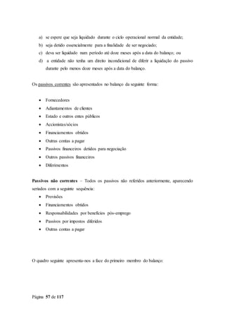 Página 57 de 117
a) se espere que seja liquidado durante o ciclo operacional normal da entidade;
b) seja detido essencialmente para a finalidade de ser negociado;
c) deva ser liquidado num período até doze meses após a data do balanço; ou
d) a entidade não tenha um direito incondicional de diferir a liquidação do passivo
durante pelo menos doze meses após a data do balanço.
Os passivos correntes são apresentados no balanço da seguinte forma:
 Fornecedores
 Adiantamentos de clientes
 Estado e outros entes públicos
 Accionistas/sócios
 Financiamentos obtidos
 Outras contas a pagar
 Passivos financeiros detidos para negociação
 Outros passivos financeiros
 Diferimentos
Passivos não correntes – Todos os passivos não referidos anteriormente, aparecendo
seriados com a seguinte sequência:
 Provisões
 Financiamentos obtidos
 Responsabilidades por benefícios pós-emprego
 Passivos por impostos diferidos
 Outras contas a pagar
O quadro seguinte apresenta-nos a face do primeiro membro do balanço:
 