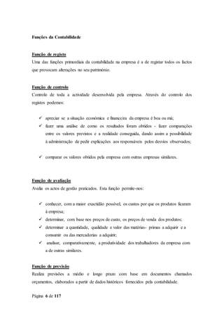 Página 6 de 117
Funções da Contabilidade
Função de registo
Uma das funções primordiais da contabilidade na empresa é a de registar todos os factos
que provocam alterações no seu património.
Função de controlo
Controlo de toda a actividade desenvolvida pela empresa. Através do controlo dos
registos podemos:
 apreciar se a situação económica e financeira da empresa é boa ou má;
 fazer uma análise de como os resultados foram obtidos - fazer comparações
entre os valores previstos e a realidade conseguida, dando assim a possibilidade
à administração de pedir explicações aos responsáveis pelos desvios observados;
 comparar os valores obtidos pela empresa com outras empresas similares.
Função de avaliação
Avalia os actos de gestão praticados. Esta função permite-nos:
 conhecer, com a maior exactidão possível, os custos por que os produtos ficaram
à empresa;
 determinar, com base nos preços de custo, os preços de venda dos produtos;
 determinar a quantidade, qualidade e valor das matérias- primas a adquirir e a
consumir ou das mercadorias a adquirir;
 analisar, comparativamente, a produtividade dos trabalhadores da empresa com
a de outras similares.
Função de previsão
Realiza previsões a médio e longo prazo com base em documentos chamados
orçamentos, elaborados a partir de dados históricos fornecidos pela contabilidade.
 