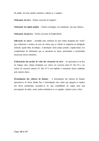 Página 60 de 117
Da análise dos dois quadros anteriores salienta-se o seguinte:
Ordenação do ativo – Ordem crescente de Liquidez;
Ordenação do capital próprio – Ordem cronológica de constituição das suas rubricas;
Ordenação do passivo – Ordem crescente de Exigibilidade;
Indexação ao anexo – permitida pela existência de uma coluna designada por “notas”
que evidenciará o número da nota do Anexo que se referirá às exigências de divulgação
referente àquela linha do balanço. A introdução desta coluna permite a rápida leitura dos
complementos de informação que se encontram no anexo, potenciando a assertividade
da procura desses elementos;
Evidenciação das perdas de valor dos elementos do ativo – Ao apresentar-se na face
do balanço duas colunas destinadas aos valores do exercício atual (31 Dez N) e aos
valores do exercício anterior (31 Dez N+1) tem implícito o tratamento destas realidades
pelo método direto;
Denominação das rubricas do balanço – A denominação das rubricas do balanço
apresenta-se de forma distinta face à denominação das contas que agregam os registos
dos factos patrimoniais, passando-se de uma contabilidade de registo para uma
preocupação de relato, assim podem estabelecer-se as seguintes relações para o Ativo:
 