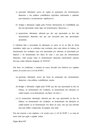 Página 66 de 117
a) apresentar informação acerca do regime de preparação das demonstrações
financeiras e das políticas contabilísticas específicas selecionadas e aplicadas
para transações e acontecimentos significativos;
b) divulgar a informação exigida pelas Normas Internacionais de Contabilidade que
não seja apresentada noutro lugar nas demonstrações financeiras; e
c) proporcionar informação adicional que não seja apresentada na face das
demonstrações financeiras mas que seja necessária para uma apresentação
apropriada.
A referência feita à necessidade da informação no anexo ter de ser feita de forma
sistemática, impõe que se estabeleça uma correlação entre cada rubrica do balanço, da
demonstração dos resultados (seja esta apresentada por naturezas ou apresentada por
funções) e da demonstração dos fluxos de caixa e esta peça das demonstrações
financeiras, razão porque todas as demonstrações financeiras anteriormente expostas
têm uma coluna dedicada designada de “NOTAS”.
Este facto vai condicionar a estrutura do anexo, devendo esta obedecer aos seguintes
pontos, de acordo com o § 42 da NCRF1:
(a) apresentar informação acerca das bases de preparação das demonstrações
financeiras e das políticas contabilísticas usadas;
(b) divulgar a informação exigida pelas NCRF que não seja apresentada na face do
balanço, na demonstração dos resultados, na demonstração das alterações no
capital próprio ou na demonstração dos fluxos de caixa; e
(c) (c) proporcionar informação adicional que não seja apresentada na face do
balanço, na demonstração dos resultados, na demonstração das alterações no
capital próprio ou na demonstração dos fluxos de caixa, mas que seja relevante
para uma melhor compreensão de qualquer uma delas.
Para dar resposta a esta exigência, e de acordo com o § 44 da NCRF 1, as notas do
anexo terão que seguir a seguinte ordem:
 