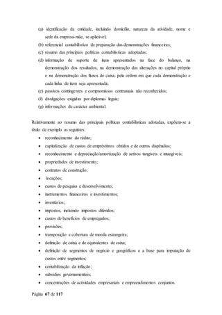 Página 67 de 117
(a) identificação da entidade, incluindo domicílio, natureza da atividade, nome e
sede da empresa-mãe, se aplicável;
(b) referencial contabilístico de preparação das demonstrações financeiras;
(c) resumo das principais políticas contabilísticas adoptadas;
(d) informação de suporte de itens apresentados na face do balanço, na
demonstração dos resultados, na demonstração das alterações no capital próprio
e na demonstração dos fluxos de caixa, pela ordem em que cada demonstração e
cada linha de item seja apresentada;
(e) passivos contingentes e compromissos contratuais não reconhecidos;
(f) divulgações exigidas por diplomas legais;
(g) informações de carácter ambiental.
Relativamente ao resumo das principais políticas contabilísticas adotadas, expõem-se a
título de exemplo as seguintes:
 reconhecimento do rédito;
 capitalização de custos de empréstimos obtidos e de outros dispêndios;
 reconhecimento e depreciação/amortização de activos tangíveis e intangíveis;
 propriedades de investimento;
 contratos de construção;
 locações;
 custos de pesquisa e desenvolvimento;
 instrumentos financeiros e investimentos;
 inventários;
 impostos, incluindo impostos diferidos;
 custos de benefícios de empregados;
 provisões;
 transposição e cobertura de moeda estrangeira;
 definição de caixa e de equivalentes de caixa;
 definição de segmentos de negócio e geográficos e a base para imputação de
custos entre segmentos;
 contabilização da inflação;
 subsídios governamentais;
 concentrações de actividades empresariais e empreendimentos conjuntos.
 
