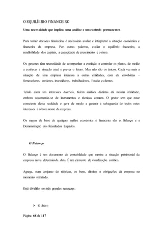 Página 68 de 117
O EQUILÍBRIO FINANCEIRO
Uma necessidade que implica uma análise e um controlo permanentes
Para tomar decisões financeiras é necessário avaliar e interpretar a situação económica e
financeira da empresa. Por outras palavras, avaliar o equilíbrio financeiro, a
rendibilidade dos capitais, a capacidade de crescimento e o risco.
Os gestores têm necessidade de acompanhar a evolução e controlar os planos, de molde
a conhecer a situação atual e prever o futuro. Mas não são os únicos. Cada vez mais a
situação de uma empresa interessa a outras entidades, com ela envolvidas –
fornecedores, credores, investidores, trabalhadores, Estado e clientes.
Tendo cada um interesses diversos, fazem análises distintas da mesma realidade,
embora socorrendo-se de instrumentos e técnicas comuns. O gestor tem que estar
consciente desta realidade e gerir de modo a garantir a salvaguarda de todos estes
interesses e o bom nome da empresa.
Os mapas de base de qualquer análise económica e financeira são o Balanço e a
Demonstração dos Resultados Líquidos.
O Balanço
O Balanço é um documento de contabilidade que mostra a situação patrimonial da
empresa numa determinada data. É um elemento de visualização estático.
Agrega, num conjunto de rúbricas, os bens, direitos e obrigações da empresa no
momento retratado.
Está dividido em três grandes naturezas:
 O Ativo
 