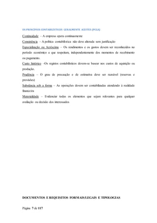 Página 7 de 117
OS PRINCÍPIOS CONTABILÍSTICOS GERALMENTE ACEITES (PCGA)
Continuidade – A empresa opera continuamente
Consistência – A política contabilística não deve alterada sem justificação
Especialização ou Acréscimo – Os rendimentos e os gastos devem ser reconhecidos no
período económico a que respeitam, independentemente dos momentos de recebimento
ou pagamento.
Custo histórico –Os registos contabilísticos devem-se basear nos custos de aquisição ou
produção.
Prudência – O grau de precaução e de estimativa deve ser razoável (reservas e
provisões)
Substância sob a forma – As operações devem ser contabilizadas atendendo à realidade
financeira
Materialidade – Evidenciar todas os elementos que sejam relevantes para qualquer
avaliação ou decisão dos interessados
DOCUMENTOS E REQUISITOS FORMAIS/LEGAIS E TIPOLOGIAS
 