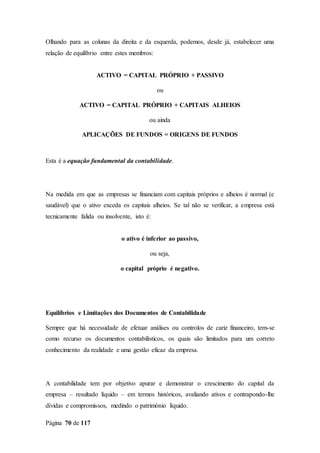 Página 70 de 117
Olhando para as colunas da direita e da esquerda, podemos, desde já, estabelecer uma
relação de equilíbrio entre estes membros:
ACTIVO = CAPITAL PRÓPRIO + PASSIVO
ou
ACTIVO = CAPITAL PRÓPRIO + CAPITAIS ALHEIOS
ou ainda
APLICAÇÕES DE FUNDOS = ORIGENS DE FUNDOS
Esta é a equação fundamental da contabilidade.
Na medida em que as empresas se financiam com capitais próprios e alheios é normal (e
saudável) que o ativo exceda os capitais alheios. Se tal não se verificar, a empresa está
tecnicamente falida ou insolvente, isto é:
o ativo é inferior ao passivo,
ou seja,
o capital próprio é negativo.
Equilíbrios e Limitações dos Documentos de Contabilidade
Sempre que há necessidade de efetuar análises ou controlos de cariz financeiro, tem-se
como recurso os documentos contabilísticos, os quais são limitados para um correto
conhecimento da realidade e uma gestão eficaz da empresa.
A contabilidade tem por objetivo apurar e demonstrar o crescimento do capital da
empresa – resultado líquido – em termos históricos, avaliando ativos e contrapondo-lhe
dívidas e compromissos, medindo o património líquido.
 