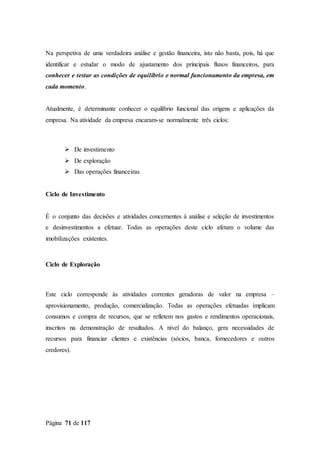 Página 71 de 117
Na perspetiva de uma verdadeira análise e gestão financeira, isto não basta, pois, há que
identificar e estudar o modo de ajustamento dos principais fluxos financeiros, para
conhecer e testar as condições de equilíbrio e normal funcionamento da empresa, em
cada momento.
Atualmente, é determinante conhecer o equilíbrio funcional das origens e aplicações da
empresa. Na atividade da empresa encaram-se normalmente três ciclos:
 De investimento
 De exploração
 Das operações financeiras
Ciclo de Investimento
É o conjunto das decisões e atividades concernentes à análise e seleção de investimentos
e desinvestimentos a efetuar. Todas as operações deste ciclo afetam o volume das
imobilizações existentes.
Ciclo de Exploração
Este ciclo corresponde às atividades correntes geradoras de valor na empresa –
aprovisionamento, produção, comercialização. Todas as operações efetuadas implicam
consumos e compra de recursos, que se refletem nos gastos e rendimentos operacionais,
inscritos na demonstração de resultados. A nível do balanço, gera necessidades de
recursos para financiar clientes e existências (sócios, banca, fornecedores e outros
credores).
 