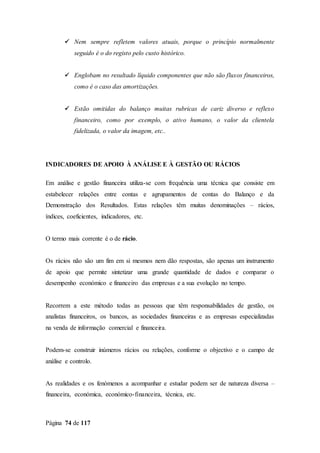 Página 74 de 117
 Nem sempre refletem valores atuais, porque o princípio normalmente
seguido é o do registo pelo custo histórico.
 Englobam no resultado líquido componentes que não são fluxos financeiros,
como é o caso das amortizações.
 Estão omitidas do balanço muitas rubricas de cariz diverso e reflexo
financeiro, como por exemplo, o ativo humano, o valor da clientela
fidelizada, o valor da imagem, etc..
INDICADORES DE APOIO À ANÁLISE E À GESTÃO OU RÁCIOS
Em análise e gestão financeira utiliza-se com frequência uma técnica que consiste em
estabelecer relações entre contas e agrupamentos de contas do Balanço e da
Demonstração dos Resultados. Estas relações têm muitas denominações – rácios,
índices, coeficientes, indicadores, etc.
O termo mais corrente é o de rácio.
Os rácios não são um fim em si mesmos nem dão respostas, são apenas um instrumento
de apoio que permite sintetizar uma grande quantidade de dados e comparar o
desempenho económico e financeiro das empresas e a sua evolução no tempo.
Recorrem a este método todas as pessoas que têm responsabilidades de gestão, os
analistas financeiros, os bancos, as sociedades financeiras e as empresas especializadas
na venda de informação comercial e financeira.
Podem-se construir inúmeros rácios ou relações, conforme o objectivo e o campo de
análise e controlo.
As realidades e os fenómenos a acompanhar e estudar podem ser de natureza diversa –
financeira, económica, económico-financeira, técnica, etc.
 