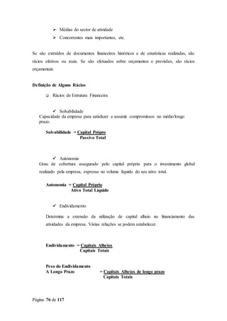 Página 76 de 117
 Médias do sector de atividade
 Concorrentes mais importantes, etc.
Se são extraídos de documentos financeiros históricos e de estatísticas realizadas, são
rácios efetivos ou reais. Se são efetuados sobre orçamentos e previsões, são rácios
orçamentais.
Definição de Alguns Rácios
 Rácios de Estrutura Financeira
 Solvabilidade
Capacidade da empresa para satisfazer e assumir compromissos no médio/longo
prazo.
Solvabilidade = Capital Própro
Passivo Total
 Autonomia
Grau de cobertura assegurado pelo capital próprio para o investimento global
realizado pela empresa, expresso no volume líquido do seu ativo total.
Autonomia = Capital Próprio
Ativo Total Líquido
 Endividamento
Determina a extensão da utilização de capital alheio no financiamento das
atividades da empresa. Várias relações se podem estabelecer.
Endividamento = Capitais Alheios
Capitais Totais
Peso do Endividamento
A Longo Prazo = Capitais Alheios de longo prazo
Capitais Totais
 