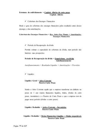 Página 77 de 117
Estrutura do endividamento = Capitais Alheios de curto prazo
Capitais Alheios
 Cobertura dos Encargos Financeiros
Mede o grau de cobertura dos encargos financeiros pelos resultados antes desses
encargos e das amortizações.
Cobertura dos Encargos Financeiros = Res. Antes Enc. Financ. + Amortizações
Encargos Financeiros
 Período de Recuperação da dívida
Permite estimar a capacidade de cobertura da dívida, num período não
histórico mas prospectivo.
Período de Recuperação da dívida = Empréstimos em dívida
Autofinanciamento
Autofinanciamento = Resultados Líquidos + Amortizações + Provisões
 Liquidez
Liquidez Geral = Ativo Corrente
Passivo Curto Prazo
Sendo o Ativo Corrente aquilo que a empresa transforma em dinheiro no
prazo de 1 ano (meios financeiros líquidos, títulos, dívidas de curto
prazo, inventários) e o Passivo de Curto Prazo o que a empresa tem de
pagar nesse período (dívidas a curto prazo).
Liquidez Reduzida = Activo Corrente - Inventários
Passivo Curto Prazo
Liquidez Reduzida = Meios Financeiros Líquidos + Títulos negociáveis
Passivo Curto Prazo
 