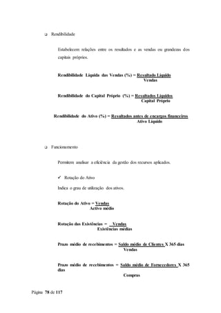 Página 78 de 117
 Rendibilidade
Estabelecem relações entre os resultados e as vendas ou grandezas dos
capitais próprios.
Rendibilidade Líquida das Vendas (%) = Resultado Líquido
Vendas
Rendibilidade do Capital Próprio (%) = Resultados Líquidos
Capital Próprio
Rendibilidade do Ativo (%) = Resultados antes de encargos financeiros
Ativo Líquido
 Funcionamento
Permitem analisar a eficiência da gestão dos recursos aplicados.
 Rotação do Ativo
Indica o grau de utilização dos ativos.
Rotação do Ativo = Vendas
Activo médio
Rotação das Existências = Vendas
Existências médias
Prazo médio de recebimentos = Saldo médio de Clientes X 365 dias
Vendas
Prazo médio de recebimentos = Saldo médio de Fornecedores X 365
dias
Compras
 