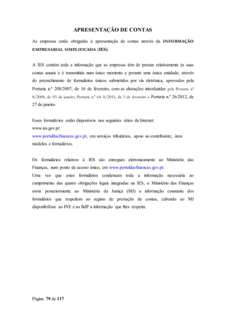 Página 79 de 117
APRESENTAÇÃO DE CONTAS
As empresas estão obrigadas à apresentação de contas através da INFORMAÇÃO
EMPRESARIAL SIMPLIFICADA (IES).
A IES contém toda a informação que as empresas têm de prestar relativamente às suas
contas anuais e é transmitida num único momento e perante uma única entidade, através
do preenchimento de formulários únicos submetidos por via eletrónica, aprovados pela
Portaria n.º 208/2007, de 16 de fevereiro, com as alterações introduzidas pela Portaria nº
8/2008, de 03 de janeiro, Portaria n.º 64-A/2011, de 3 de fevereiro e Portaria n.º 26/2012, de
27 de janeiro.
Esses formulários estão disponíveis nos seguintes sítios da Internet:
www.ies.gov.pt
www.portaldasfinancas.gov.pt, em serviços tributários, apoio ao contribuinte, área
modelos e formulários.
Os formulários relativos à IES são entregues eletronicamente ao Ministério das
Finanças, num ponto de acesso único, em www.portaldasfinancas.gov.pt.
Uma vez que estes formulários condensam toda a informação necessária ao
cumprimento das quatro obrigações legais integradas na IES, o Ministério das Finanças
envia posteriormente ao Ministério da Justiça (MJ) a informação constante dos
formulários que respeitem ao registo de prestação de contas, cabendo ao MJ
disponibilizar ao INE e ao BdP a informação que lhes respeita.
 