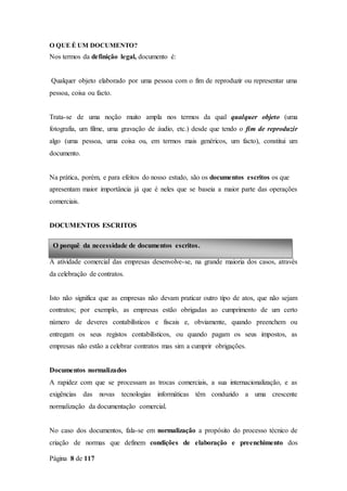 Página 8 de 117
O QUE É UM DOCUMENTO?
Nos termos da definição legal, documento é:
Qualquer objeto elaborado por uma pessoa com o fim de reproduzir ou representar uma
pessoa, coisa ou facto.
Trata-se de uma noção muito ampla nos termos da qual qualquer objeto (uma
fotografia, um filme, uma gravação de áudio, etc.) desde que tendo o fim de reproduzir
algo (uma pessoa, uma coisa ou, em termos mais genéricos, um facto), constitui um
documento.
Na prática, porém, e para efeitos do nosso estudo, são os documentos escritos os que
apresentam maior importância já que é neles que se baseia a maior parte das operações
comerciais.
DOCUMENTOS ESCRITOS
A atividade comercial das empresas desenvolve-se, na grande maioria dos casos, através
da celebração de contratos.
Isto não significa que as empresas não devam praticar outro tipo de atos, que não sejam
contratos; por exemplo, as empresas estão obrigadas ao cumprimento de um certo
número de deveres contabilísticos e fiscais e, obviamente, quando preenchem ou
entregam os seus registos contabilísticos, ou quando pagam os seus impostos, as
empresas não estão a celebrar contratos mas sim a cumprir obrigações.
Documentos normalizados
A rapidez com que se processam as trocas comerciais, a sua internacionalização, e as
exigências das novas tecnologias informáticas têm conduzido a uma crescente
normalização da documentação comercial.
No caso dos documentos, fala-se em normalização a propósito do processo técnico de
criação de normas que definem condições de elaboração e preenchimento dos
O porquê da necessidade de documentos escritos.
 