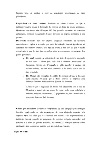 Página 81 de 117
bancária terão de restituir o valor do empréstimo acompanhado de juros
postecipados.
Empréstimos em conta corrente: Tratam-se de contas correntes em que a
instituição bancária coloca à disposição da empresa um limite de crédito contratado.
Geralmente estas contas são válidas por 180 dias, podendo no entanto ser renovadas
ciclicamente. Implicam o pagamento de juros por parte da empresa contraente e uma
garantia.
Descoberto bancário: Tem por objetivo ultrapassar dificuldades de tesouraria
momentâneas e implica a aceitação por parte da instituição bancária (geralmente só
concedida aos melhores clientes). Este tipo de crédito é mais caro do que o crédito
normal pois à taxa de juro das operações ativas acrescentam-se normalmente dois
pontos percentuais.
 Overdraft consiste na atribuição de um limite de descoberto autorizado
na sua conta à ordem para fazer face a eventuais necessidades de
Tesouraria. Através do Overdraft, o saldo devedor é mantido até
ao limite definido, por um prazo contratado e de acordo com a taxa de
juro negociada.
 Hot Money são operações de crédito de montante elevado e de prazo
curto (máximo 30 dias), que o Banco concede às empresas para
satisfação imediata de necessidades pontuais de tesouraria.
A taxa de juro é negociada em tempo real, diretamente com a Sala de
Mercados e através do seu gestor de conta, tendo como referência o
mercado monetário interbancário. O pagamento de juros ocorre com o
reembolso único, no final do prazo.
Crédito por assinatura: Consiste no cumprimento de uma obrigação pela instituição
bancária, condicionado ao não cumprimento de outra obrigação assumida pela
empresa. Quer isto dizer que se a empresa não assumir a sua responsabilidade a
instituição bancária procede ao pagamento da respetiva obrigação (exemplos: aval
bancário e a fiança ou garantia bancária). No entanto, a instituição bancária cobra
geralmente uma comissão de garantia (por um período de 3 meses).
 