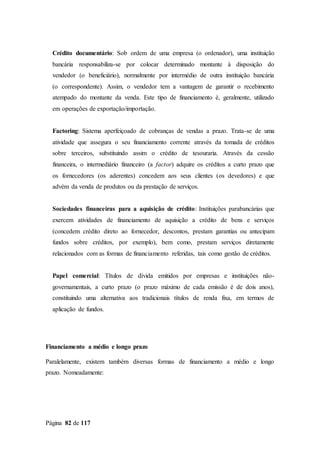 Página 82 de 117
Crédito documentário: Sob ordem de uma empresa (o ordenador), uma instituição
bancária responsabiliza-se por colocar determinado montante à disposição do
vendedor (o beneficiário), normalmente por intermédio de outra instituição bancária
(o correspondente). Assim, o vendedor tem a vantagem de garantir o recebimento
atempado do montante da venda. Este tipo de financiamento é, geralmente, utilizado
em operações de exportação/importação.
Factoring: Sistema aperfeiçoado de cobranças de vendas a prazo. Trata-se de uma
atividade que assegura o seu financiamento corrente através da tomada de créditos
sobre terceiros, substituindo assim o crédito de tesouraria. Através da cessão
financeira, o intermediário financeiro (a factor) adquire os créditos a curto prazo que
os fornecedores (os aderentes) concedem aos seus clientes (os devedores) e que
advém da venda de produtos ou da prestação de serviços.
Sociedades financeiras para a aquisição de crédito: Instituições parabancárias que
exercem atividades de financiamento de aquisição a crédito de bens e serviços
(concedem crédito direto ao fornecedor, descontos, prestam garantias ou antecipam
fundos sobre créditos, por exemplo), bem como, prestam serviços diretamente
relacionados com as formas de financiamento referidas, tais como gestão de créditos.
Papel comercial: Títulos de dívida emitidos por empresas e instituições não-
governamentais, a curto prazo (o prazo máximo de cada emissão é de dois anos),
constituindo uma alternativa aos tradicionais títulos de renda fixa, em termos de
aplicação de fundos.
Financiamento a médio e longo prazo
Paralelamente, existem também diversas formas de financiamento a médio e longo
prazo. Nomeadamente:
 