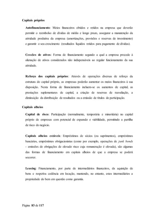 Página 83 de 117
Capitais próprios
Autofinanciamento: Meios financeiros obtidos e retidos na empresa que deverão
permitir o reembolso de dívidas de médio e longo prazo, assegurar a manutenção da
atividade produtiva da empresa (amortizações, provisões e reservas de investimento)
e garantir o seu crescimento (resultados líquidos retidos para pagamento de dívidas).
Cessões de ativos: Forma de financiamento segundo a qual a empresa procede à
alienação de ativos considerados não indispensáveis ao regular funcionamento da sua
atividade.
Reforço dos capitais próprios: Através de operações diversas de reforço da
estrutura do capital próprio, as empresas poderão aumentar os meios financeiros à sua
disposição. Nesta forma de financiamento incluem-se os aumentos de capital, as
prestações suplementares de capital, a criação de reservas de reavaliação, a
diminuição da distribuição de resultados ou a emissão de títulos de participação.
Capitais alheios
Capital de risco: Participação (normalmente, temporária e minoritária) no capital
próprio de empresas com potencial de expansão e viabilidade, permitindo a partilha
de risco do negócio.
Capitais alheios estáveis: Empréstimos de sócios (ou suprimentos), empréstimos
bancários, empréstimos obrigacionistas (como por exemplo, operações de junk bonds
- emissões de obrigações de elevado risco cuja remuneração é elevada), são algumas
das formas de financiamento em capitais alheios de que a empresa se poderá
socorrer.
Leasing: Financiamento, por parte de intermediários financeiros, da aquisição de
bens e respetiva cedência em locação, mantendo, no entanto, estes intermediários a
propriedade do bem em questão como garantia.
 