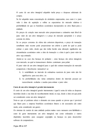 Página 85 de 117
O custo de um ativo intangível adquirido inclui preço e despesas adicionais de
compra.
Se for adquirido numa concentração de atividades empresariais, esse custo é o justo
valor à data de aquisição e reflete as expectativas do mercado relativas à
probabilidade de que os benefícios económicos incorporados no ativo fluam para a
entidade.
Os preços de cotação num mercado ativo proporcionam a estimativa mais fiável do
justo valor de um ativo intangível e o preço de mercado apropriado é o preço
corrente de oferta.
Se os preços correntes de oferta não estiverem disponíveis, o preço de transação
semelhante mais recente pode proporcionar um critério a partir do qual se pode
estimar o justo valor, desde que não tenha havido uma alteração significativa nas
circunstâncias económicas entre a data da transação e a data à qual o justo valor do
ativo seja estimado.
Atente-se no caso das licenças de poluição - estas licenças são ativos intangíveis
com mercado, no qual se transacionam direitos contratuais para poluir.
O justo valor de um ativo intangível para o qual não existam transações de mercado
comparáveis é fiavelmente mensurável se:
1. A variabilidade no intervalo de estimativas razoáveis do justo valor não for
significativa para esse ativo; ou
2. As probabilidades das várias estimativas dentro do intervalo possam ser
razoavelmente avaliadas e usadas para estimar o justo valor.
Custo de um ativo intangível gerado internamente
O custo de um ativo intangível gerado internamente é igual à soma de todas as despesas
incorridas desde a sua data de reconhecimento inicial, ou seja, desde a data em que pode
ser considerado como um ativo intangível.
Note-se que só podemos ativar o elemento em causa quando se provar que é provável
que fluam para a empresa benefícios económicos futuros a ele associados (de outro
modo, seria considerado um gasto).
Os sistemas de custeio de uma entidade podem muitas vezes mensurar com fiabilidade o
custo de gerar internamente um ativo intangível, tais como ordenados e outros
dispêndios incorridos para assegurar copyrights ou licenças ou para desenvolver
software de computadores.
 