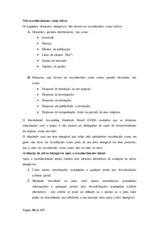 Página 86 de 117
Não reconhecimento como ativos
Os seguintes elementos intangíveis não devem ser reconhecidos como activos:
A. Elementos gerados internamente, tais como:
 Goodwill;
 Marcas;
 Direitos de publicação;
 Listas de clientes "fieis";
 Quotas de mercado;
 Talentos de gestão.
B. Despesas, que devem ser reconhecidas como custos quando incorridas, tais
como:
 Despesas de instalação de um negócio;
 Despesas de investigação;
 Despesas em formação;
 Despesas em publicidade e promoção;
 Despesas de reorganização (total ou parcial) de uma empresa.
O International Accounting Standards Board (IASB) considera que as despesas
relacionadas com o grupo A não podem ser distinguidas do custo de desenvolvimento
do negócio como um todo.
O dispêndio com um item intangível que tenha sido inicialmente reconhecido como um
gasto não deve ser reconhecido como parte de um ativo intangível em data posterior,
isto é, uma vez reconhecido como custo, não vai mais ao ativo.
Avaliação de ativos intangíveis após o reconhecimento inicial
Após o reconhecimento inicial, existem dois métodos alternativos de avaliação de ativos
intangíveis:
1. Custo menos amortizações acumuladas e qualquer perda por desvalorização
(critério geral);
2. Montante reavaliado ao justo valor menos amortizações acumuladas
subsequentes e quaisquer perdas (por desvalorização) acumuladas (critério
alternativo) - este critério só pode ser utilizado se, e apenas se, o justo valor
puder ser determinado por referência a um mercado ativo para o ativo intangível.
 