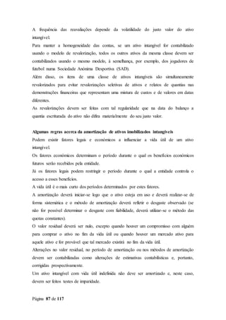 Página 87 de 117
A frequência das reavaliações depende da volatilidade do justo valor do ativo
intangível.
Para manter a homogeneidade das contas, se um ativo intangível for contabilizado
usando o modelo de revalorização, todos os outros ativos da mesma classe devem ser
contabilizados usando o mesmo modelo, à semelhança, por exemplo, dos jogadores de
futebol numa Sociedade Anónima Desportiva (SAD).
Além disso, os itens de uma classe de ativos intangíveis são simultaneamente
revalorizados para evitar revalorizações seletivas de ativos e relatos de quantias nas
demonstrações financeiras que representam uma mistura de custos e de valores em datas
diferentes.
As revalorizações devem ser feitas com tal regularidade que na data do balanço a
quantia escriturada do ativo não difira materialmente do seu justo valor.
Algumas regras acerca da amortização de ativos imobilizados intangíveis
Podem existir fatores legais e económicos a influenciar a vida útil de um ativo
intangível.
Os fatores económicos determinam o período durante o qual os benefícios económicos
futuros serão recebidos pela entidade.
Já os fatores legais podem restringir o período durante o qual a entidade controla o
acesso a esses benefícios.
A vida útil é o mais curto dos períodos determinados por estes fatores.
A amortização deverá iniciar-se logo que o ativo esteja em uso e deverá realizar-se de
forma sistemática e o método de amortização deverá refletir o desgaste observado (se
não for possível determinar o desgaste com fiabilidade, deverá utilizar-se o método das
quotas constantes).
O valor residual deverá ser nulo, excepto quando houver um compromisso com alguém
para comprar o ativo no fim da vida útil ou quando houver um mercado ativo para
aquele ativo e for provável que tal mercado existirá no fim da vida útil.
Alterações no valor residual, no período de amortização ou nos métodos de amortização
devem ser contabilizadas como alterações de estimativas contabilísticas e, portanto,
corrigidas prospectivamente.
Um ativo intangível com vida útil indefinida não deve ser amortizado e, neste caso,
devem ser feitos testes de imparidade.
 