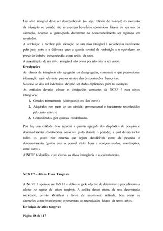 Página 88 de 117
Um ativo intangível deve ser desreconhecido (ou seja, retirado do balanço) no momento
da alienação ou quando não se esperem benefícios económicos futuros do seu uso ou
alienação, devendo o ganho/perda decorrente do desreconhecimento ser registado em
resultados.
A retribuição a receber pela alienação de um ativo intangível é reconhecida inicialmente
pelo justo valor e a diferença entre a quantia nominal da retribuição e o equivalente ao
preço do dinheiro é reconhecida como rédito de juros.
A amortização de um ativo intangível não cessa por não estar a ser usado.
Divulgações
As classes de intangíveis são agregadas ou desagregadas, consoante o que proporcionar
informação mais relevante para os utentes das demonstrações financeiras.
No caso de vida útil indefinida, deverão ser dadas explicações para tal avaliação.
As entidades deverão efetuar as divulgações constantes da NCRF 6 para ativos
intangíveis:
1. Gerados internamente (distinguindo-os dos outros);
2. Adquiridos por meio de um subsídio governamental e inicialmente reconhecidos
pelo justo valor; e
3. Contabilizados por quantias revalorizadas.
Por fim, uma entidade deve reportar a quantia agregada dos dispêndios de pesquisa e
desenvolvimento reconhecidos como um gasto durante o período, a qual deverá incluir
todos os gastos por natureza que sejam classificáveis como de pesquisa e
desenvolvimento (gastos com o pessoal afeto, bens e serviços usados, amortizações,
entre outros).
A NCRF 6 identifica com clareza os ativos intangíveis e o seu tratamento.
NCRF 7 – Ativos Fixos Tangíveis
A NCRF 7 apoia-se na IAS 16 e define-se pelo objetivo de determinar o procedimento a
adotar no registo de ativos tangíveis. A análise destes ativos, de uma determinada
sociedade, permite identificar a forma de investimento utilizada, bem como as
alterações a este investimento e porventura as necessidades futuras de novos ativos.
Definição de ativo tangível:
 