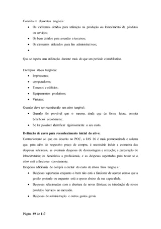 Página 89 de 117
Constituem elementos tangíveis:
 Os elementos detidos para utilização na produção ou fornecimento de produtos
ou serviços;
 Os bens detidos para arrendar a terceiros;
 Os elementos utilizados para fins administrativos;

Que se espera uma utilização durante mais do que um período contabilístico.
Exemplos ativos tangíveis:
 Impressoras;
 computadores;
 Terrenos e edifícios;
 Equipamentos produtivos;
 Viaturas;
Quando deve ser reconhecido um ativo tangível:
 Quando for provável que o mesmo, ainda que de forma futura, permita
benefícios económicos;
 Se for possível identificar rigorosamente o seu custo.
Definição de custo para reconhecimento inicial do ativo:
Contrariamente ao que era descrito no POC, a IAS 16 é mais pormenorizada e salienta
que, para além do respectivo preço de compra, é necessário incluir a estimativa das
despesas adicionais, as eventuais despesas de desmontagem e remoção; a preparação de
infraestruturas; os honorários a profissionais, e as despesas suportadas para testar se o
ativo está a funcionar corretamente.
Despesas adicionais de compra a excluir do custo de ativos fixos tangíveis:
 Despesas suportadas enquanto o bem não está a funcionar de acordo com o que a
gestão pretende ou enquanto está a operar abaixo da sua capacidade.
 Despesas relacionadas com a abertura de novas fábricas; ou introdução de novos
produtos /serviços no mercado.
 Despesas de administração e outros gastos gerais
 