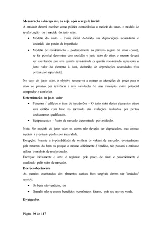 Página 90 de 117
Mensuração subsequente, ou seja, após o registo inicial:
A entidade deverá escolher como política contabilística o modelo do custo, o modelo de
revalorização ou o modelo do justo valor.
 Modelo do custo – Custo inicial deduzido das depreciações acumuladas e
deduzido das perdas de imparidade.
 Modelo de revalorização – posteriormente ao primeiro registo do ativo (custo),
se for possível determinar com exatidão o justo valor do ativo, o mesmo deverá
ser escriturado por uma quantia revalorizada (a quantia revalorizada representa o
justo valor do elemento à data, deduzido de depreciações acumuladas e/ou
perdas por imparidade).
No caso do justo valor, o objetivo resume-se a estimar as alterações de preço para o
ativo ou passivo por referência a uma simulação de uma transação, entre potencial
comprador e vendedor.
Determinação do justo valor
 Terrenos / edifícios e itens de instalações – O justo valor destes elementos ativos
será obtido com base no mercado das avaliações realizadas por peritos
devidamente qualificados.
 Equipamentos – Valor de mercado determinado por avaliação.
Nota: No modelo do justo valor os ativos não deverão ser depreciados, mas apenas
sujeitos a eventuais perdas por imparidade.
Excepção: Perante a impossibilidade de verificar os valores de mercado, eventualmente
pela natureza do bem ou porque o mesmo dificilmente é vendido, não poderá a entidade
utilizar o modelo de revalorização.
Exemplo: Inicialmente o ativo é registado pelo preço de custo e posteriormente é
atualizado pelo valor de mercado.
Desreconhecimento
As quantias escrituradas dos elementos activos fixos tangíveis devem ser "anuladas"
quando:
 Os bens são vendidos, ou
 Quando não se espera benefícios económicos futuros, pelo seu uso ou venda.
Divulgações
 