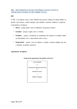 Página 92 de 117
IRC : DETERMINAÇÃO DAMATÉRIA COLECTÁVELE
APURAMENTO DO LUCRO TRIBUTÁVEL
IRC
O IRC é um imposto sobre o lucro tributável das pessoas coletivas de direito público ou
privado, que exerçam, a título principal, uma atividade comercial, industrial ou agrícola.
Características do imposto
• Direto – porque incide sobre o rendimento das pessoas coletivas.
• Estadual – porque o sujeito ativo é o Estado.
• Periódico – porque a declaração de rendimentos diz respeito ao resultado obtido
em determinado ano e é apresentado todos os anos.
• Proporcional – porque a taxa de imposto é sempre a mesma, qualquer que seja
o montante da matéria calcetável.
Apuramento do imposto
Esquema do apuramento da matéria colectável
Lucro tributável
(-)
Prejuízos de exercícios anteriores
(-)
Benefícios fiscais
=
Matéria colectável
 