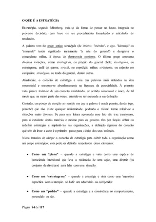 Página 94 de 117
O QUE É A ESTRATÉGIA
Estratégia, segundo Mintzberg, trata-se da forma de pensar no futuro, integrada no
processo decisório, com base em um procedimento formalizado e articulador de
resultados.
A palavra vem do grego antigo stratègós (de stratos, "exército", e ago, "liderança" ou
"comando" tendo significado inicialmente "a arte do general") e designava o
comandante militar, à época de democracia ateniense. O idioma grego apresenta
diversas variações, como strategicós, ou próprio do general chefe; stratégema, ou
estratagema, ardil de guerra; stratiá, ou expedição militar; stráutema, ou exército em
campanha; stratégion, ou tenda do general, dentre outras.
Atualmente, o conceito de estratégia é uma das palavras mais utilizadas na vida
empresarial e encontra-se abundantemente na literatura da especialidade. À primeira
vista parece tratar-se de um conceito estabilizado, de sentido consensual e único, de tal
modo que, na maior parte das vezes, entende-se ser escusada a sua definição.
Contudo, um pouco de atenção ao sentido em que a palavra é usada permite, desde logo,
perceber que não existe qualquer uniformidade, podendo o mesmo termo referir-se a
situações muito diversas. Se para uma leitura apressada esse fato não traz transtornos,
para o estudante destas matérias e mesmo para os gestores têm por função definir ou
redefinir estratégias e implantá-las nas organizações, a definição rigorosa do conceito
que têm de levar a cabo é o primeiro passo para o êxito dos seus esforços.
Numa tentativa de alargar o conceito de estratégia para cobrir toda a organização como
um corpo estratégico, esta pode ser definida respeitando cinco elementos:
 Como um “plano” – quando a estratégia e vista como uma espécie de
consciência intencional que leva a realização de uma ação, uma diretriz (ou
conjunto de diretrizes) para lidar com uma situação.
 Como um “estratagema” – quando a estratégia e vista como uma ‘manobra
especifica com a intenção de iludir um adversário ou competidor.
 Como um “padrão” – quando a estratégia e a consistência no comportamento,
pretendido ou não.
 