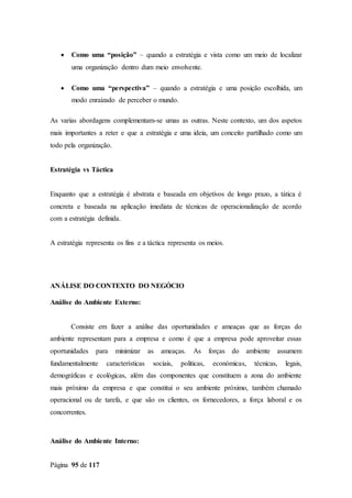 Página 95 de 117
 Como uma “posição” – quando a estratégia e vista como um meio de localizar
uma organização dentro dum meio envolvente.
 Como uma “perspectiva” – quando a estratégia e uma posição escolhida, um
modo enraizado de perceber o mundo.
As varias abordagens complementam-se umas as outras. Neste contexto, um dos aspetos
mais importantes a reter e que a estratégia e uma ideia, um conceito partilhado como um
todo pela organização.
Estratégia vs Táctica
Enquanto que a estratégia é abstrata e baseada em objetivos de longo prazo, a tática é
concreta e baseada na aplicação imediata de técnicas de operacionalização de acordo
com a estratégia definida.
A estratégia representa os fins e a táctica representa os meios.
ANÁLISE DO CONTEXTO DO NEGÓCIO
Análise do Ambiente Externo:
Consiste em fazer a análise das oportunidades e ameaças que as forças do
ambiente representam para a empresa e como é que a empresa pode aproveitar essas
oportunidades para minimizar as ameaças. As forças do ambiente assumem
fundamentalmente características sociais, politicas, económicas, técnicas, legais,
demográficas e ecológicas, além das componentes que constituem a zona do ambiente
mais próximo da empresa e que constitui o seu ambiente próximo, também chamado
operacional ou de tarefa, e que são os clientes, os fornecedores, a força laboral e os
concorrentes.
Análise do Ambiente Interno:
 