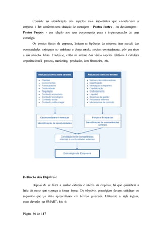 Página 96 de 117
Consiste na identificação dos aspetos mais importantes que caracterizam a
empresa e lhe conferem uma situação de vantagem – Pontos Fortes - ou desvantagem –
Pontos Fracos - em relação aos seus concorrentes para a implementação de uma
estratégia.
Os pontos fracos da empresa, limitam as hipóteses da empresa tirar partido das
oportunidades existentes no ambiente e deste modo, podem eventualmente, pôr em risco
a sua atuação futura. Traduz-se, então na análise dos vários aspetos relativos à estrutura
organizacional, pessoal, marketing, produção, área financeira, etc.
Definição dos Objetivos:
Depois de se fazer a análise externa e interna da empresa, há que quantificar a
linha de rumo que começa a tomar forma. Os objetivos estratégicos devem satisfazer os
requisitos que já atrás apresentámos em termos genéricos. Utilizando a sigla inglesa,
estes deverão ser SMART, isto é:
 
