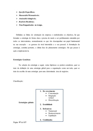Página 97 de 117
 Specific/Específicos;
 Measurable/Mensuráveis;
 Attainable/Atingíveis;
 Realistic/Realistas;
 Time/Enquadrados no tempo.
Definidas as linhas de orientação da empresa e estabelecidos os objetivos, há que
formular a estratégia de forma clara e precisa de modo a ser perfeitamente entendida por
todos os intervenientes, nomeadamente os que vão desempenhar um papel fundamental
na sua execução – os gestores de nível intermédio e o seu pessoal. A formulação da
estratégia, constitui portanto, a última fase do planeamento estratégico. Há que passar à
ação e implementá-la.
Estratégias Genéricas
Na seleção da estratégia a seguir, verias hipóteses se podem considerar, quer se
trate da definição de uma estratégia global para a organização como um todo, quer se
trate da escolha de uma estratégia para uma determinada área de negócios.
Classificação:
Estratégias globais
1. De crescimento
 Concentração
 Integração
vertical
 Diversificação
2. Estabilidade
3. Defensivas
 Turnaround
 Desinvestimento
 Liquidação
4. Combinadas
 