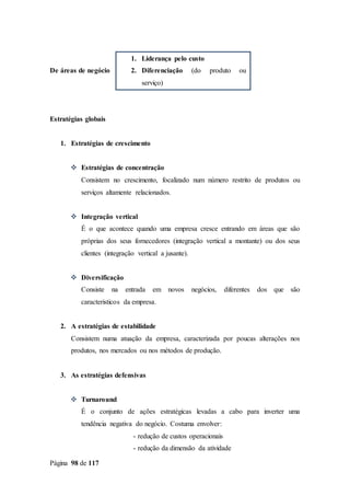 Página 98 de 117
De áreas de negócio
Estratégias globais
1. Estratégias de crescimento
 Estratégias de concentração
Consistem no crescimento, focalizado num número restrito de produtos ou
serviços altamente relacionados.
 Integração vertical
É o que acontece quando uma empresa cresce entrando em áreas que são
próprias dos seus fornecedores (integração vertical a montante) ou dos seus
clientes (integração vertical a jusante).
 Diversificação
Consiste na entrada em novos negócios, diferentes dos que são
caracteristicos da empresa.
2. A estratégias de estabilidade
Consistem numa atuação da empresa, caracterizada por poucas alterações nos
produtos, nos mercados ou nos métodos de produção.
3. As estratégias defensivas
 Turnaround
É o conjunto de ações estratégicas levadas a cabo para inverter uma
tendência negativa do negócio. Costuma envolver:
- redução de custos operacionais
- redução da dimensão da atividade
1. Liderança pelo custo
2. Diferenciação (do produto ou
serviço)
3. Foco (no produto ou serviço)
 