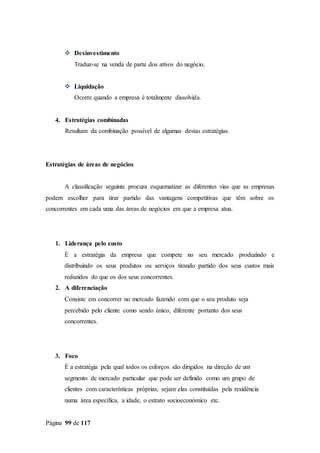Página 99 de 117
 Desinvestimento
Traduz-se na venda de parte dos ativos do negócio.
 Liquidação
Ocorre quando a empresa é totalmente dissolvida.
4. Estratégias combinadas
Resultam da combinação possível de algumas destas estratégias.
Estratégias de áreas de negócios
A classificação seguinte procura esquematizar as diferentes vias que as empresas
podem escolher para tirar partido das vantagens competitivas que têm sobre os
concorrentes em cada uma das áreas de negócios em que a empresa atua.
1. Liderança pelo custo
É a estratégia da empresa que compete no seu mercado produzindo e
distribuindo os seus produtos ou serviços tirando partido dos seus custos mais
reduzidos do que os dos seus concorrentes.
2. A diferenciação
Consiste em concorrer no mercado fazendo com que o seu produto seja
percebido pelo cliente como sendo único, diferente portanto dos seus
concorrentes.
3. Foco
É a estratégia pela qual todos os esforços são dirigidos na direção de um
segmento de mercado particular que pode ser definido como um grupo de
clientes com características próprias, sejam elas constituídas pela residência
numa área específica, a idade, o estrato socioeconómico etc.
 