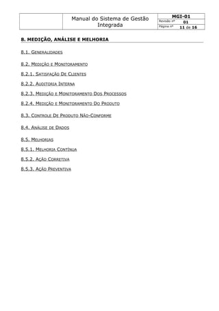 Manual do Sistema de Gestão
Integrada
MGI-01
Revisão nº 01
Página nº 11 de 16
8. MEDIÇÃO, ANÁLISE E MELHORIA
8.1. GENERALIDADES
8.2. MEDIÇÃO E MONITORAMENTO
8.2.1. SATISFAÇÃO DE CLIENTES
8.2.2. AUDITORIA INTERNA
8.2.3. MEDIÇÃO E MONITORAMENTO DOS PROCESSOS
8.2.4. MEDIÇÃO E MONITORAMENTO DO PRODUTO
8.3. CONTROLE DE PRODUTO NÃO-CONFORME
8.4. ANÁLISE DE DADOS
8.5. MELHORIAS
8.5.1. MELHORIA CONTÍNUA
8.5.2. AÇÃO CORRETIVA
8.5.3. AÇÃO PREVENTIVA
 