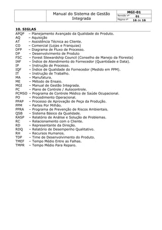 Manual do Sistema de Gestão
Integrada
MGI-01
Revisão nº 01
Página nº 16 de 16
10. SIGLAS
APQP – Planejamento Avançado da Qualidade do Produto.
AQ – Aquisição
AT – Assistência Técnica ao Cliente.
CO – Comercial (Lojas e Franquias)
DFP – Diagrama de Fluxo de Processo.
DP – Desenvolvimento de Produto
FSC – Forest Stewardship Council (Conselho de Manejo da Floresta)
IAF – Índice de Atendimento do Fornecedor (Quantidade e Data).
IP – Instrução de Processo.
IQF – Índice de Qualidade do Fornecedor (Medido em PPM).
IT – Instrução de Trabalho.
MA – Manufatura.
ME – Método de Ensaio.
MGI – Manual de Gestão Integrada.
PC – Plano de Controle / Autocontrole.
PCMSO – Programa de Controle Médico de Saúde Ocupacional.
PO – Procedimento Operacional.
PPAP – Processo de Aprovação de Peça da Produção.
PPM – Partes Por Milhão.
PPRA – Programa de Prevenção de Riscos Ambientais.
QSB – Sistema Básico da Qualidade.
RASP – Relatório de Análise e Solução de Problemas.
RC – Relacionamento com o Cliente.
RD – Representante da Direção.
RDQ – Relatório de Desempenho Qualitativo.
RH – Recursos Humanos.
TDP – Time de Desenvolvimento do Produto.
TMEF – Tempo Médio Entre as Falhas.
TMPR – Tempo Médio Para Reparo.
 