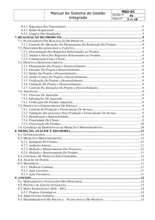 Manual do Sistema de Gestão
Integrada
MGI-01
Revisão nº 01
Página nº 2 de 16
6.4.1. Segurança Dos Funcionários.................................................................................................8
6.4.2. Saúde Ocupacional.................................................................................................................8
6.4.3. Limpeza Das Instalações........................................................................................................8
7. REALIZAÇÃO DO PRODUTO........................................................................................................9
7.1. PLANEJAMENTO DA REALIZAÇÃO DO PRODUTO...........................................................................9
7.1.2. Controle De Alterações No Planejamento Da Realização Do Produto.................................9
7.2. PROCESSOS RELACIONADOS A CLIENTES.......................................................................................9
7.2.1. Determinação Dos Requisitos Relacionados ao Produto.......................................................9
7.2.2. Análise Crítica Dos Requisitos Relacionados ao Produto.....................................................9
7.2.3. Comunicação Com o Cliente..................................................................................................9
7.3. PROJETO E DESENVOLVIMENTO......................................................................................................9
7.3.1. Planejamento Do Projeto e Desenvolvimento........................................................................9
7.3.2. Entradas Do Projeto e Desenvolvimento................................................................................9
7.3.3. Saídas Do Projeto e Desenvolvimento....................................................................................9
7.3.4. Análise Crítica Do Projeto e Desenvolvimento......................................................................9
7.3.5. Verificação Do Projeto e Desenvolvimento............................................................................9
7.3.6. Validação Do Projeto e Desenvolvimento..............................................................................9
7.3.7. Controle De Alterações De Projeto e Desenvolvimento.........................................................9
7.4. AQUISIÇÃO......................................................................................................................................9
7.4.1. Processo De Aquisição...........................................................................................................9
7.4.2. Informações De Aquisição......................................................................................................9
7.4.3. Verificação Do Produto Adquirido.........................................................................................9
7.5. PRODUÇÃO E FORNECIMENTO DE SERVIÇO...................................................................................9
7.5.1. Controle da Produção e Fornecimento De Serviço................................................................9
7.5.2. Validação Dos processos Para Produção e Fornecimento De Serviço.................................9
7.5.3. Identificação e Rastreabilidade..............................................................................................9
7.5.4. Propriedade Do Cliente..........................................................................................................9
7.5.5. Preservação Do Produto......................................................................................................10
7.6. CONTROLE DE DISPOSITIVOS DE MEDIÇÃO E MONITORAMENTO.................................................10
8. MEDIÇÃO, ANÁLISE E MELHORIA..........................................................................................11
8.1. GENERALIDADES...........................................................................................................................11
8.2. MEDIÇÃO E MONITORAMENTO.....................................................................................................11
8.2.1. Satisfação De Clientes..........................................................................................................11
8.2.2. Auditoria Interna..................................................................................................................11
8.2.3. Medição e Monitoramento Dos Processos...........................................................................11
8.2.4. Medição e Monitoramento Do Produto................................................................................11
8.3. CONTROLE DE PRODUTO NÃO-CONFORME..................................................................................11
8.4. ANÁLISE DE DADOS......................................................................................................................11
8.5. MELHORIAS..................................................................................................................................11
8.5.1. Melhoria Contínua................................................................................................................11
8.5.2. Ação Corretiva......................................................................................................................11
8.5.3. Ação Preventiva....................................................................................................................11
9. ANEXOS............................................................................................................................................12
9.1. MAPEAMENTO E INTERAÇÕES DOS PROCESSOS...........................................................................12
9.2. POLÍTICA DE GESTÃO INTEGRADA...............................................................................................13
9.3. MAPA ESTRATÉGICO 2010 – 2012................................................................................................14
9.3.1. Projetos Estratégicos............................................................................................................14
9.4. ARQUITETURA EMPRESA..............................................................................................................14
9.5. DESDOBRAMENTO DA POLÍTICA – PLANO ANUAL DO NEGÓCIO................................................15
 