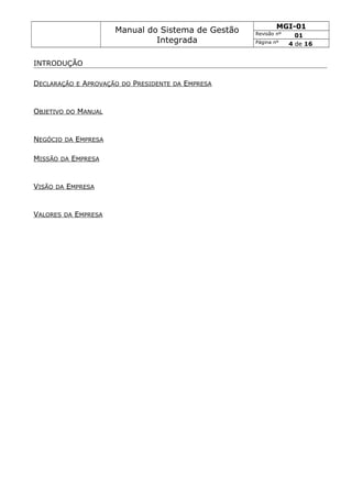 Manual do Sistema de Gestão
Integrada
MGI-01
Revisão nº 01
Página nº 4 de 16
INTRODUÇÃO
DECLARAÇÃO E APROVAÇÃO DO PRESIDENTE DA EMPRESA
OBJETIVO DO MANUAL
NEGÓCIO DA EMPRESA
MISSÃO DA EMPRESA
VISÃO DA EMPRESA
VALORES DA EMPRESA
 