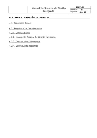 Manual do Sistema de Gestão
Integrada
MGI-01
Revisão nº 01
Página nº 6 de 16
4. SISTEMA DE GESTÃO INTEGRADO
4.1. REQUISITOS GERAIS
4.2. REQUISITOS DE DOCUMENTAÇÃO
4.2.1. GENERALIDADES
4.2.2. MANUAL DO SISTEMA DE GESTÃO INTEGRADO
4.2.3. CONTROLE DE DOCUMENTOS
4.2.4. CONTROLE DE REGISTROS
 