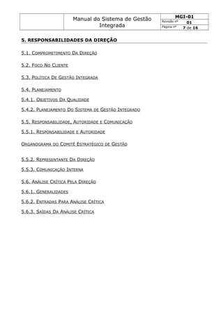 Manual do Sistema de Gestão
Integrada
MGI-01
Revisão nº 01
Página nº 7 de 16
5. RESPONSABILIDADES DA DIREÇÃO
5.1. COMPROMETIMENTO DA DIREÇÃO
5.2. FOCO NO CLIENTE
5.3. POLÍTICA DE GESTÃO INTEGRADA
5.4. PLANEJAMENTO
5.4.1. OBJETIVOS DA QUALIDADE
5.4.2. PLANEJAMENTO DO SISTEMA DE GESTÃO INTEGRADO
5.5. RESPONSABILIDADE, AUTORIDADE E COMUNICAÇÃO
5.5.1. RESPONSABILIDADE E AUTORIDADE
ORGANOGRAMA DO COMITÊ ESTRATÉGICO DE GESTÃO
5.5.2. REPRESENTANTE DA DIREÇÃO
5.5.3. COMUNICAÇÃO INTERNA
5.6. ANÁLISE CRÍTICA PELA DIREÇÃO
5.6.1. GENERALIDADES
5.6.2. ENTRADAS PARA ANÁLISE CRÍTICA
5.6.3. SAÍDAS DA ANÁLISE CRÍTICA
 